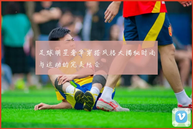 足球明星奢华穿搭风格大揭秘时尚与运动的完美结合