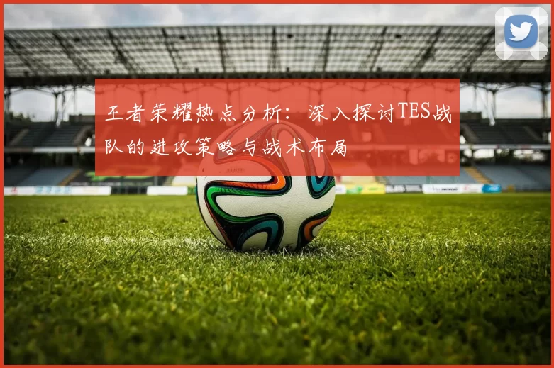 王者荣耀热点分析：深入探讨TES战队的进攻策略与战术布局
