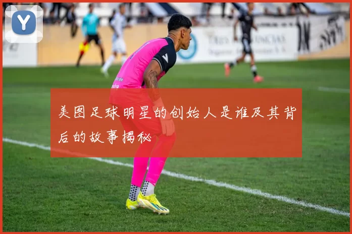 美图足球明星的创始人是谁及其背后的故事揭秘