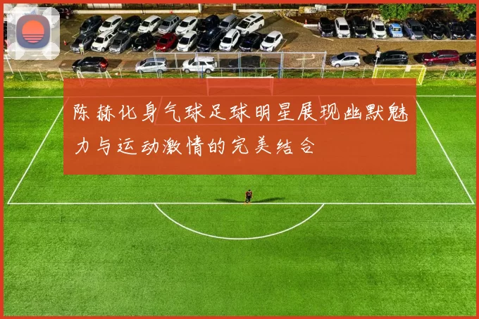 陈赫化身气球足球明星展现幽默魅力与运动激情的完美结合