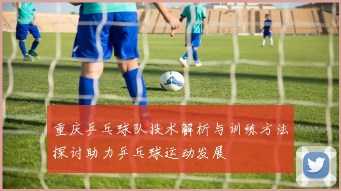 重庆乒乓球队技术解析与训练方法探讨助力乒乓球运动发展