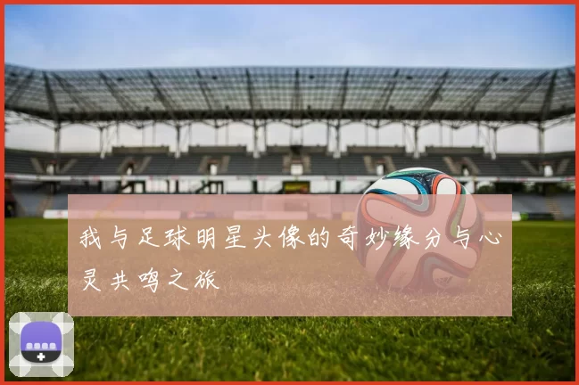 我与足球明星头像的奇妙缘分与心灵共鸣之旅