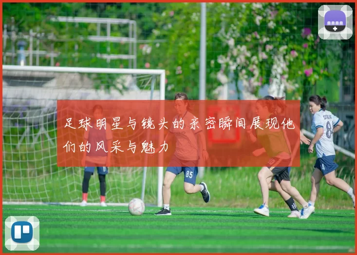 足球明星与镜头的亲密瞬间展现他们的风采与魅力