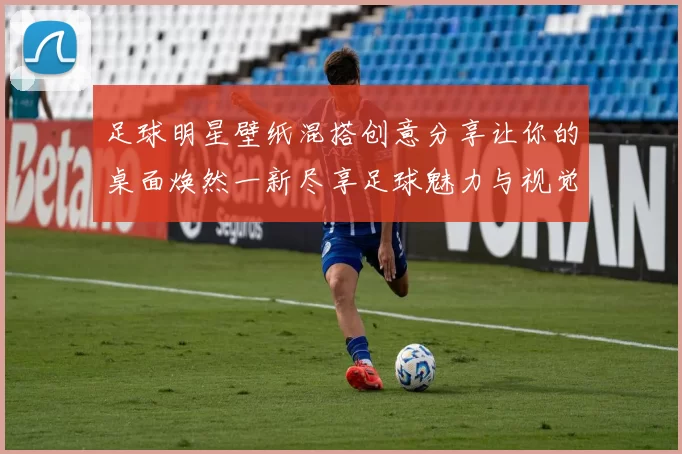 足球明星壁纸混搭创意分享让你的桌面焕然一新尽享足球魅力与视觉盛宴