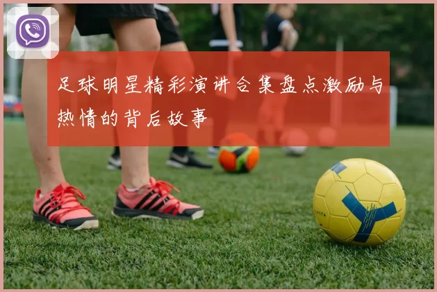 足球明星精彩演讲合集盘点激励与热情的背后故事