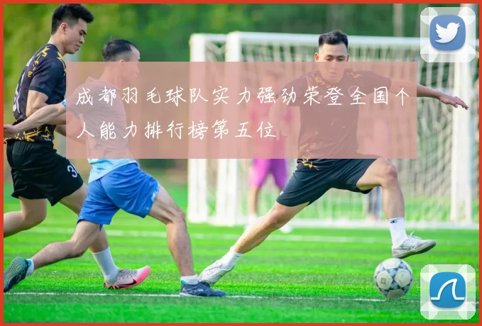 成都羽毛球队实力强劲荣登全国个人能力排行榜第五位