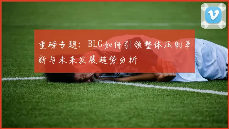 重磅专题：BLG如何引领整体压制革新与未来发展趋势分析