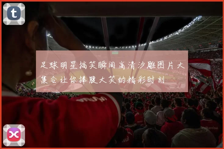 足球明星搞笑瞬间高清沙雕图片大集合让你捧腹大笑的精彩时刻