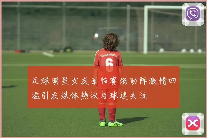 足球明星女友亲临赛场助阵激情四溢引发媒体热议与球迷关注