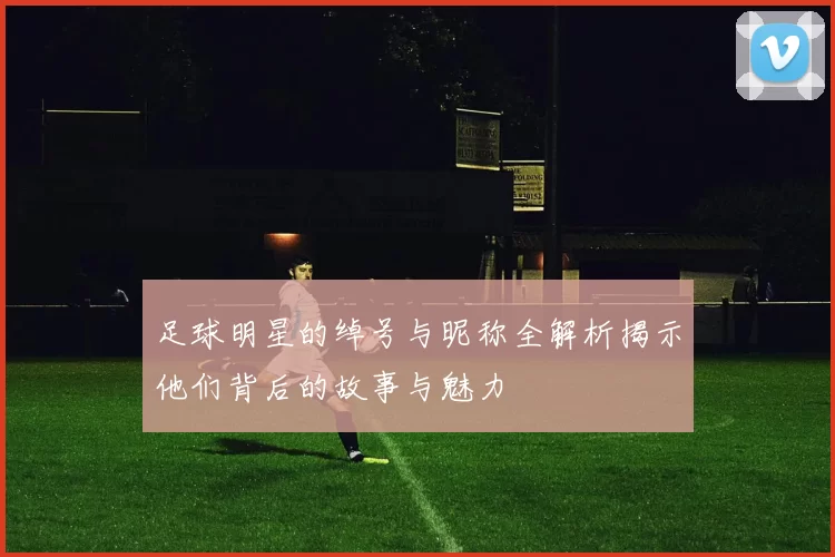足球明星的绰号与昵称全解析揭示他们背后的故事与魅力