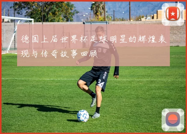 德国上届世界杯足球明星的辉煌表现与传奇故事回顾