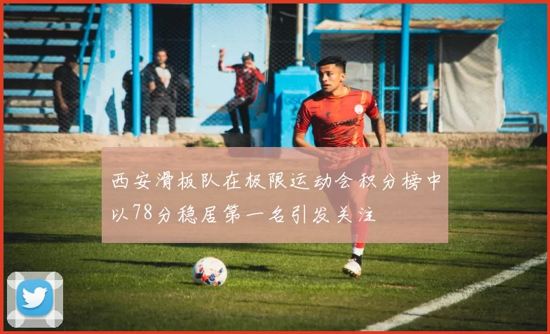 西安滑板队在极限运动会积分榜中以78分稳居第一名引发关注