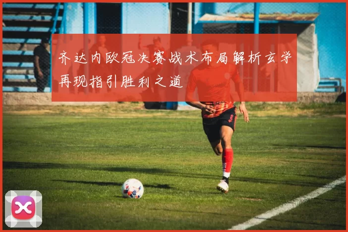 齐达内欧冠决赛战术布局解析玄学再现指引胜利之道