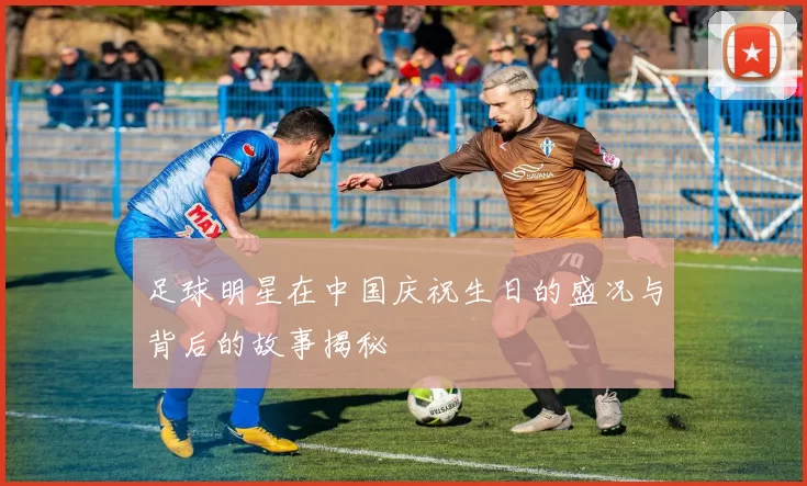 足球明星在中国庆祝生日的盛况与背后的故事揭秘
