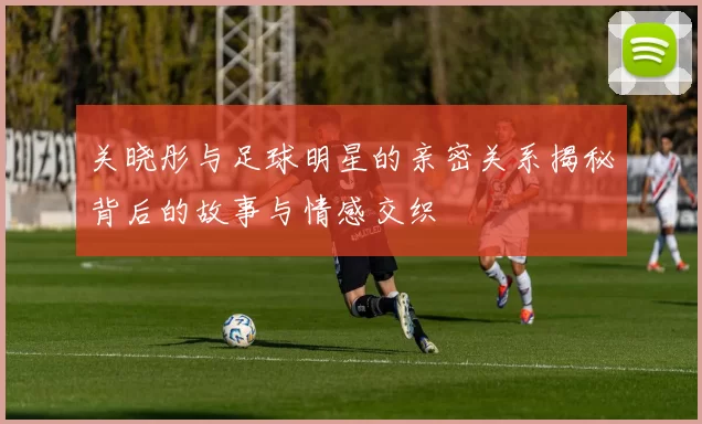 关晓彤与足球明星的亲密关系揭秘背后的故事与情感交织