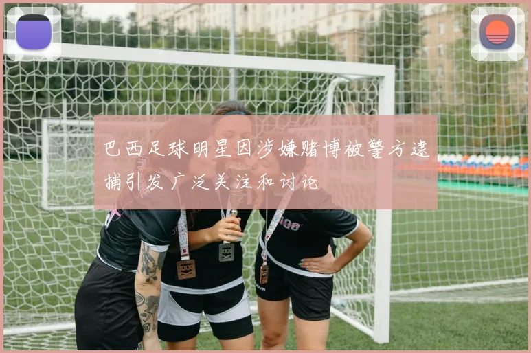 巴西足球明星因涉嫌赌博被警方逮捕引发广泛关注和讨论