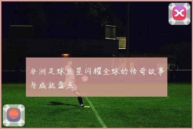 非洲足球巨星闪耀全球的传奇故事与成就盘点