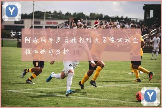 阿森纳与罗马精彩对决录像回放全程回顾与分析