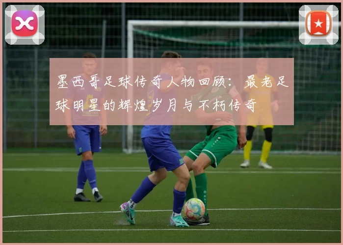 墨西哥足球传奇人物回顾：最老足球明星的辉煌岁月与不朽传奇