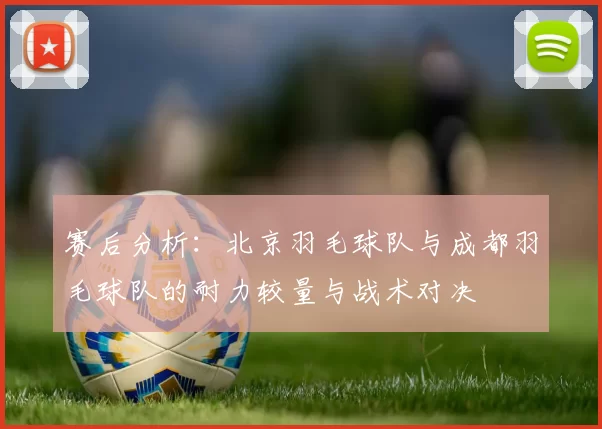赛后分析：北京羽毛球队与成都羽毛球队的耐力较量与战术对决