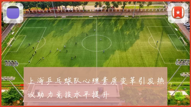 上海乒乓球队心理素质变革引发热议助力竞技水平提升
