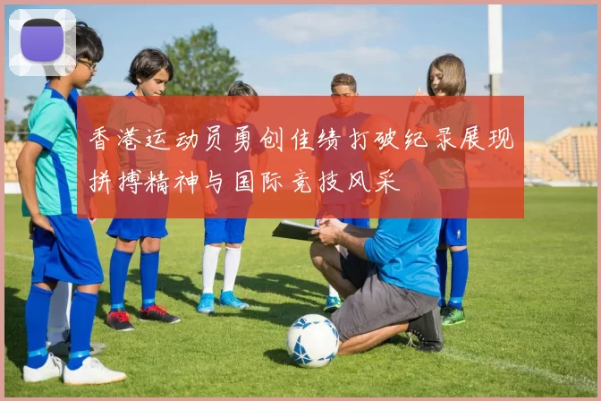 香港运动员勇创佳绩打破纪录展现拼搏精神与国际竞技风采