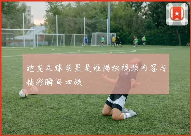 迪克足球明星是谁揭秘视频内容与精彩瞬间回顾