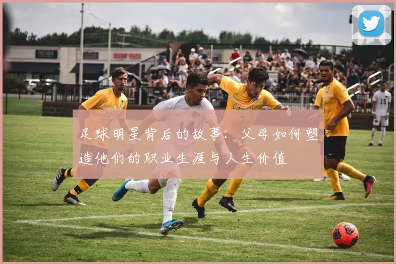 足球明星背后的故事：父母如何塑造他们的职业生涯与人生价值