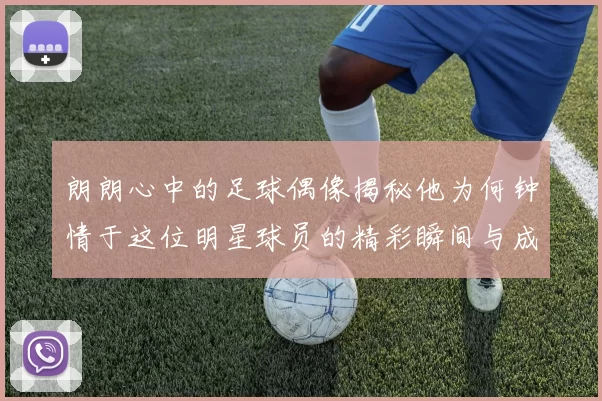 朗朗心中的足球偶像揭秘他为何钟情于这位明星球员的精彩瞬间与成就
