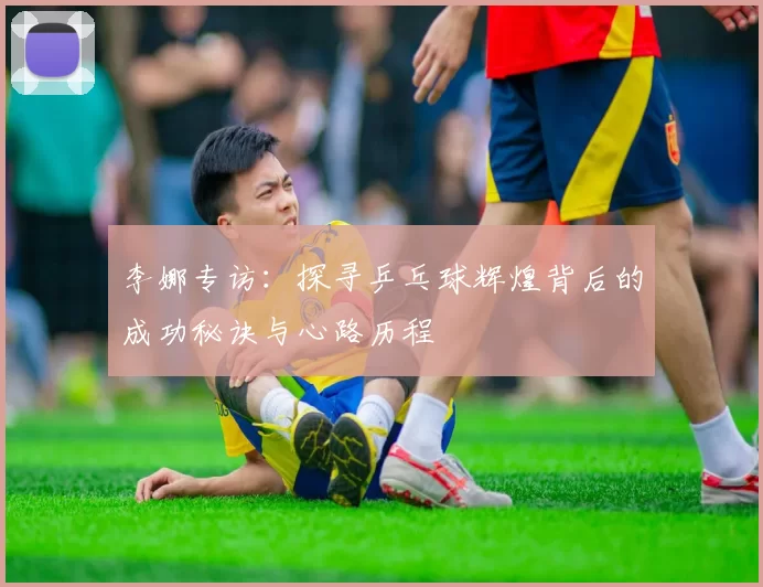 李娜专访：探寻乒乓球辉煌背后的成功秘诀与心路历程