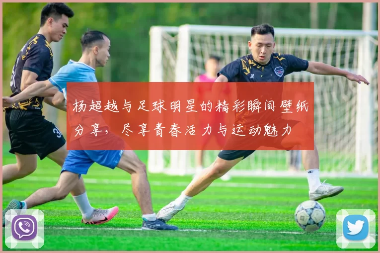 杨超越与足球明星的精彩瞬间壁纸分享，尽享青春活力与运动魅力