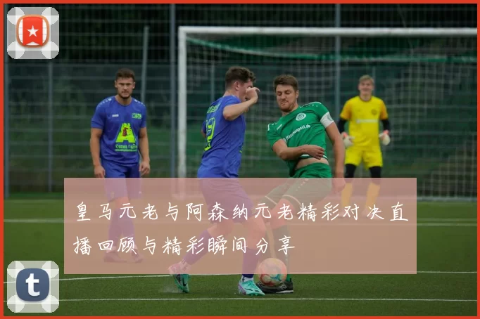 皇马元老与阿森纳元老精彩对决直播回顾与精彩瞬间分享