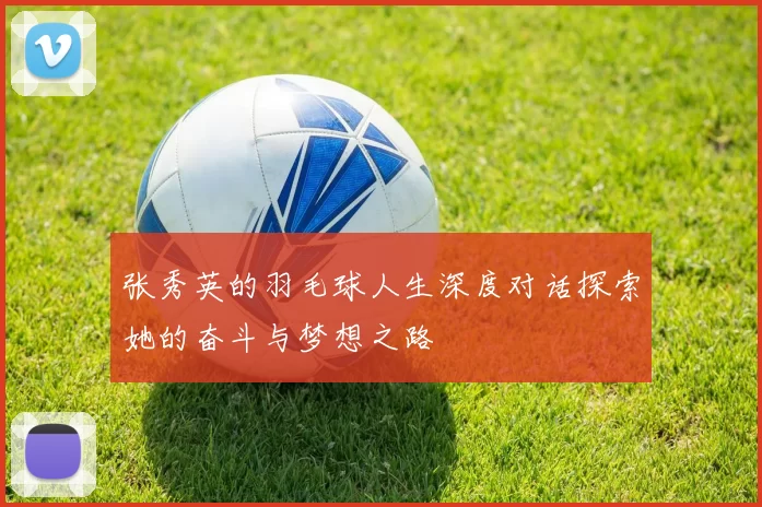 张秀英的羽毛球人生深度对话探索她的奋斗与梦想之路