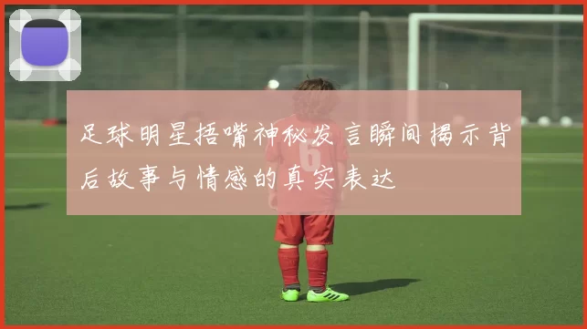 足球明星捂嘴神秘发言瞬间揭示背后故事与情感的真实表达