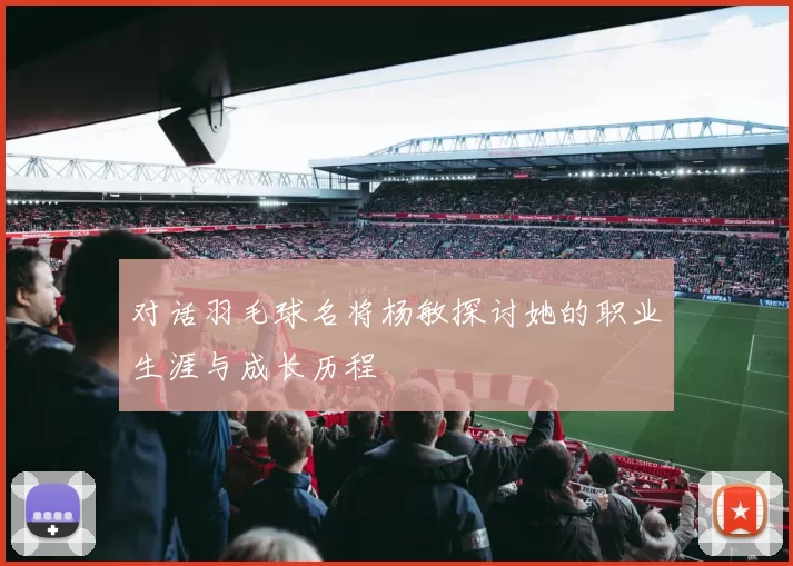 对话羽毛球名将杨敏探讨她的职业生涯与成长历程