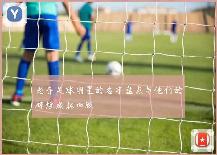 老齐足球明星的名字盘点与他们的辉煌成就回顾