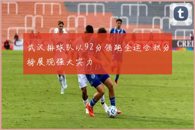 武汉排球队以92分领跑全运会积分榜展现强大实力
