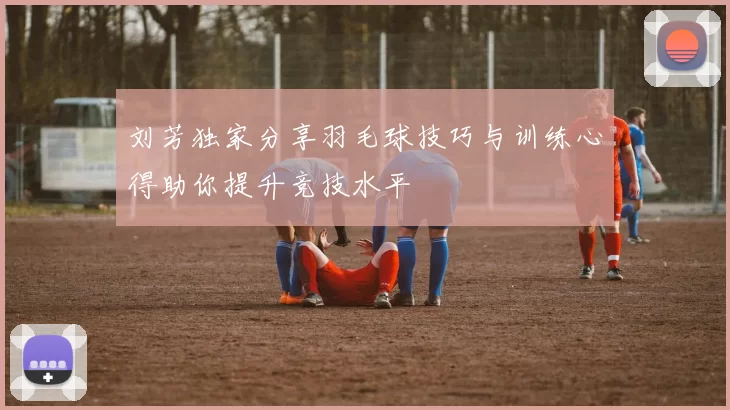 刘芳独家分享羽毛球技巧与训练心得助你提升竞技水平