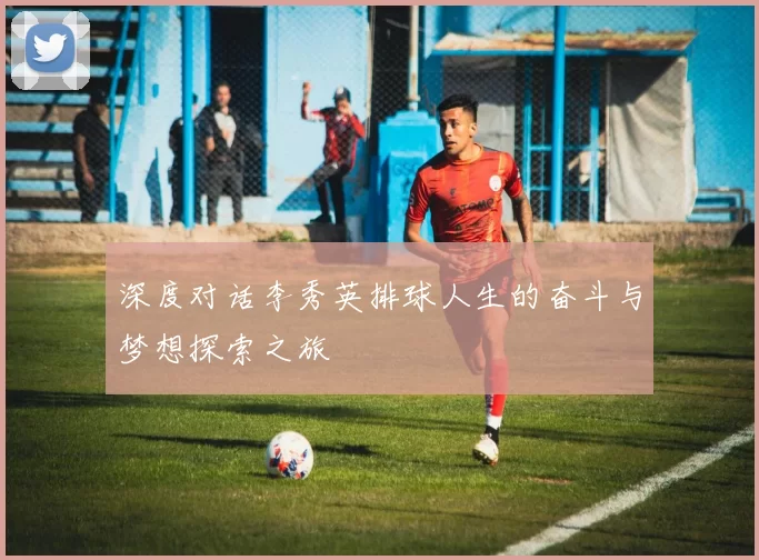 深度对话李秀英排球人生的奋斗与梦想探索之旅