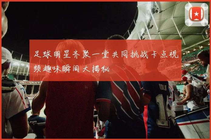 足球明星齐聚一堂共同挑战卡点视频趣味瞬间大揭秘