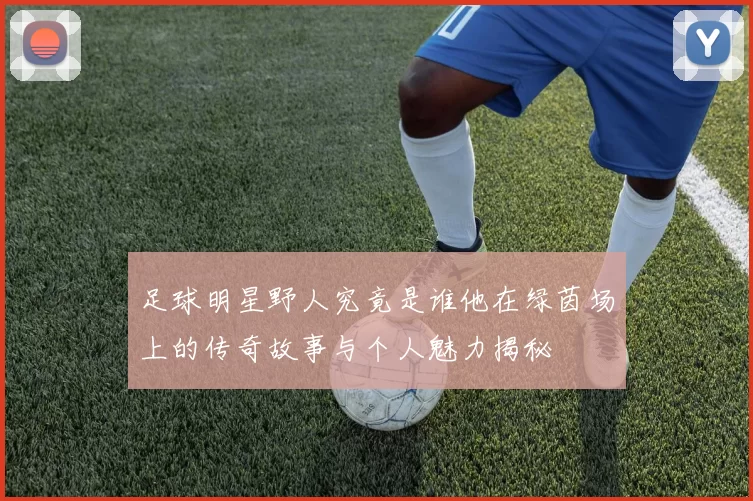 足球明星野人究竟是谁他在绿茵场上的传奇故事与个人魅力揭秘
