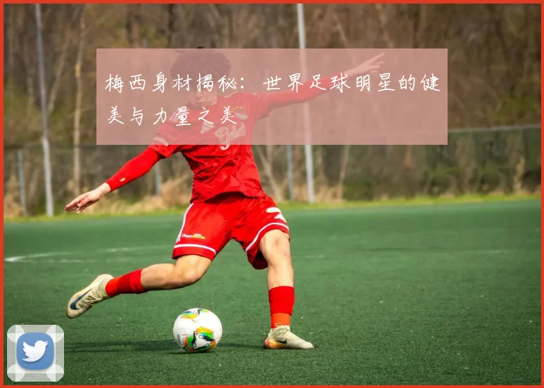 梅西身材揭秘：世界足球明星的健美与力量之美