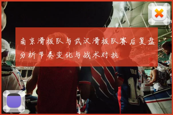 南京滑板队与武汉滑板队赛后复盘分析节奏变化与战术对抗