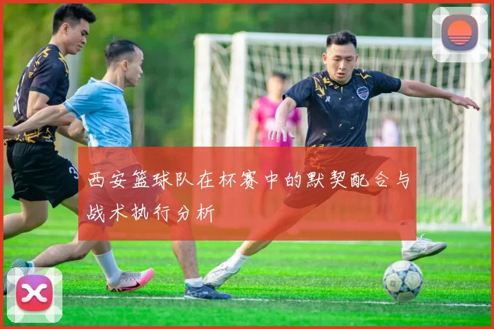 西安篮球队在杯赛中的默契配合与战术执行分析