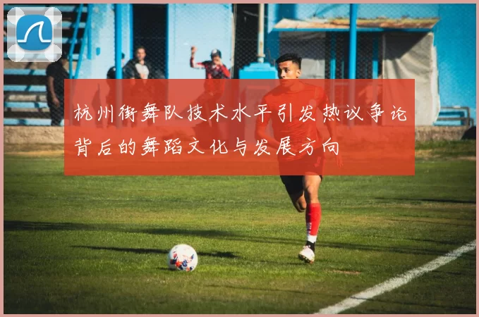 杭州街舞队技术水平引发热议争论背后的舞蹈文化与发展方向