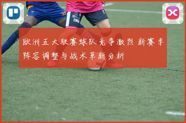 欧洲五大联赛球队竞争激烈 新赛季阵容调整与战术革新分析