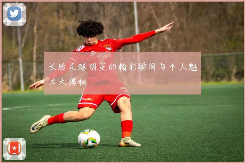 长脸足球明星的精彩瞬间与个人魅力大揭秘