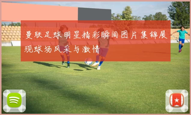 曼联足球明星精彩瞬间图片集锦展现球场风采与激情