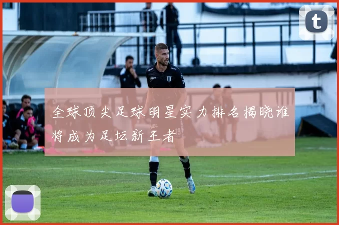 全球顶尖足球明星实力排名揭晓谁将成为足坛新王者