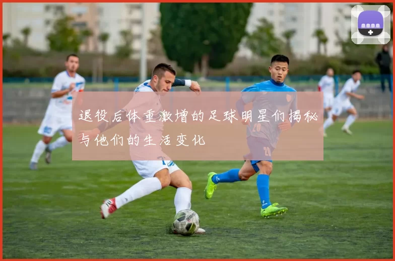 退役后体重激增的足球明星们揭秘与他们的生活变化